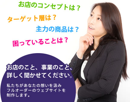 お店のコンセプトは？ターゲット層は？主力の商品は？困っていることは？お店のこと、事業のこと、詳しく聞かせてください。私たちがあなたの想いを汲みフルオーダーのウェブサイトを制作します。